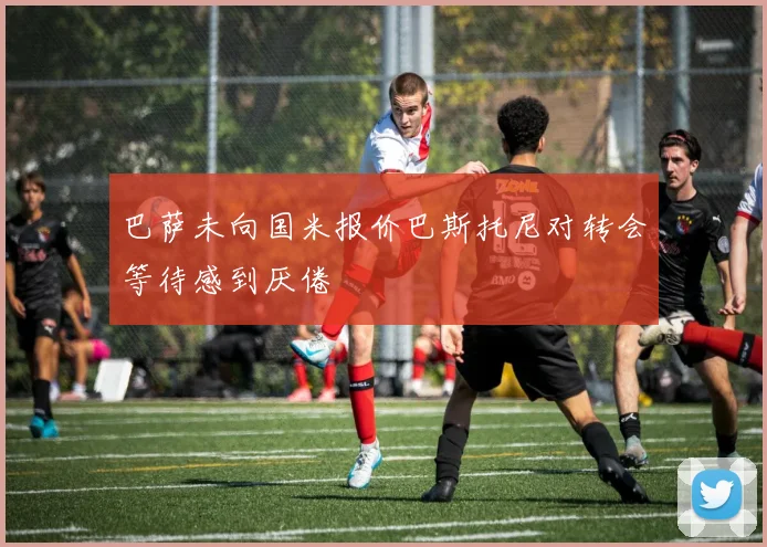 巴萨未向国米报价巴斯托尼对转会等待感到厌倦