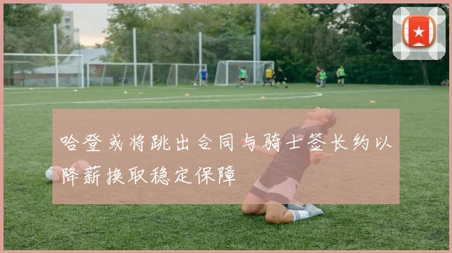 哈登或将跳出合同与骑士签长约以降薪换取稳定保障