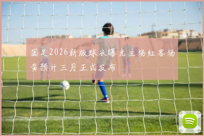 国足2026新版球衣曝光主场红客场黄预计三月正式发布