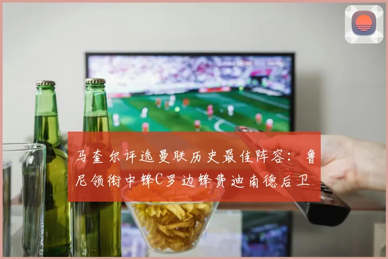 马奎尔评选曼联历史最佳阵容：鲁尼领衔中锋C罗边锋费迪南德后卫