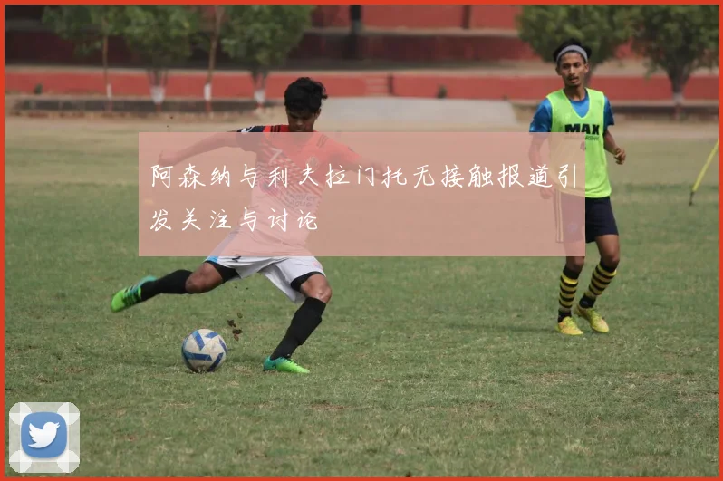 阿森纳与利夫拉门托无接触报道引发关注与讨论