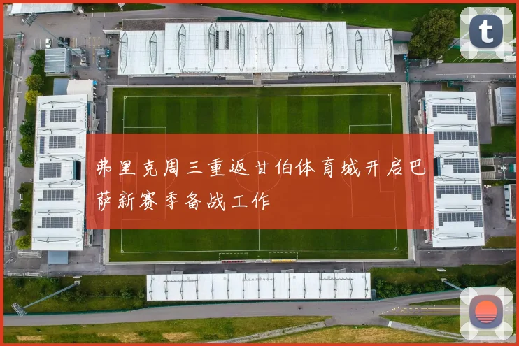 弗里克周三重返甘伯体育城开启巴萨新赛季备战工作