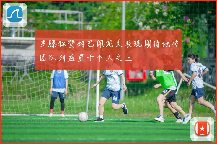 罗滕称赞姆巴佩完美表现期待他将团队利益置于个人之上