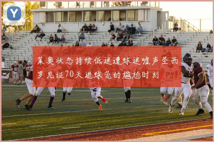 莱奥状态持续低迷遭球迷嘘声圣西罗见证70天进球荒的尴尬时刻