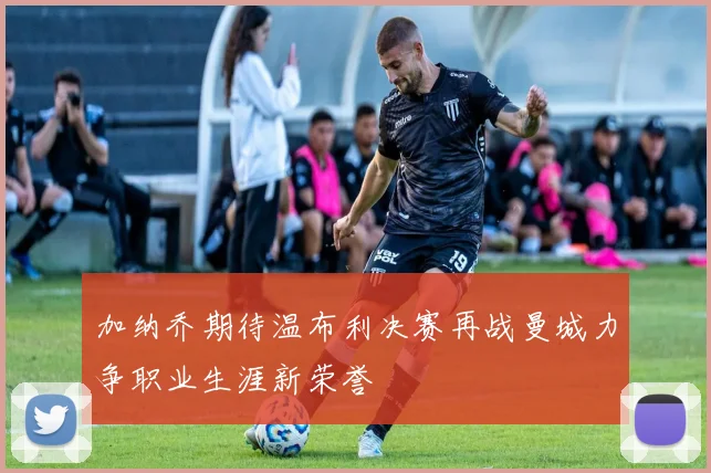 加纳乔期待温布利决赛再战曼城力争职业生涯新荣誉