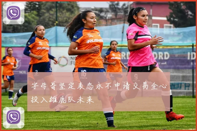 字母哥坚定表态永不申请交易全心投入雄鹿队未来