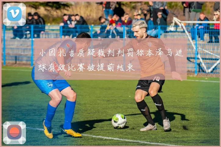 小因扎吉质疑裁判判罚称本泽马进球有效比赛被提前结束