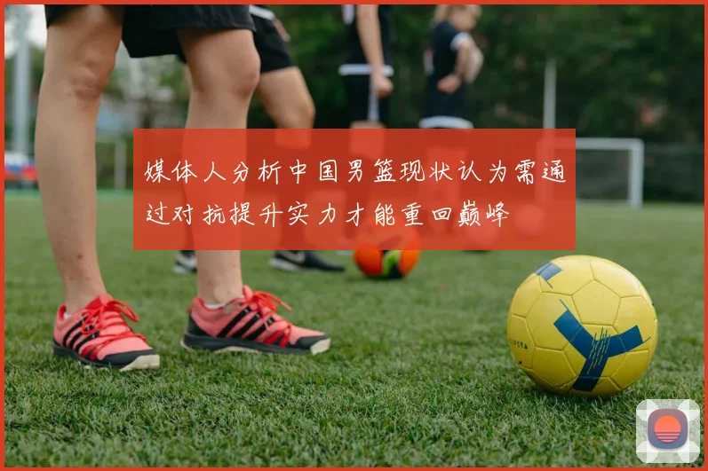 媒体人分析中国男篮现状认为需通过对抗提升实力才能重回巅峰
