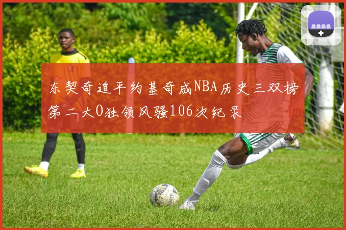 东契奇追平约基奇成NBA历史三双榜第二大O独领风骚106次纪录
