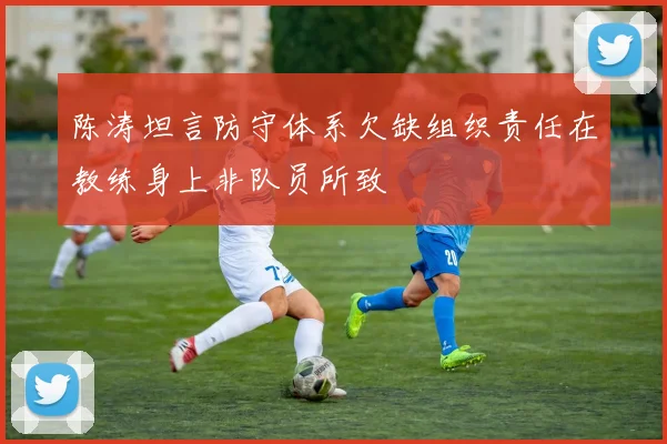 陈涛坦言防守体系欠缺组织责任在教练身上非队员所致